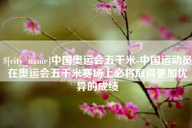 中卫中国奥运会五千米-中国运动员在奥运会五千米赛场上必将取得更加优异的成绩