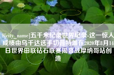 中卫五千米纪录世界纪录-这一惊人成绩由乌干达选手切普特盖在2020年8月14日世界田联钻石联赛揭幕战摩纳哥站创造