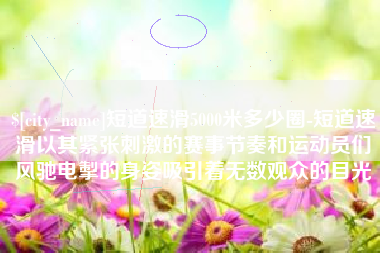 中卫短道速滑5000米多少圈-短道速滑以其紧张刺激的赛事节奏和运动员们风驰电掣的身姿吸引着无数观众的目光