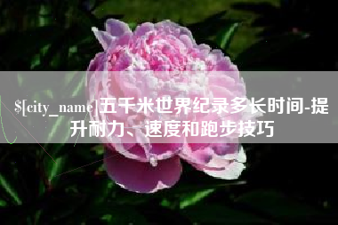 中卫五千米世界纪录多长时间-提升耐力、速度和跑步技巧