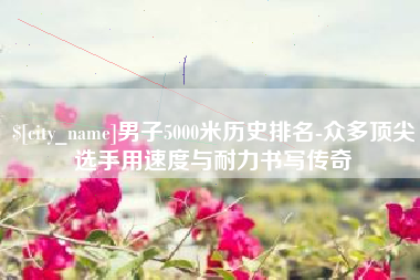 中卫男子5000米历史排名-众多顶尖选手用速度与耐力书写传奇