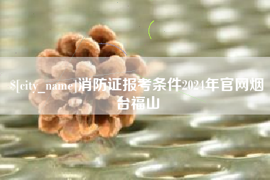 中卫消防证报考条件2024年官网烟台福山